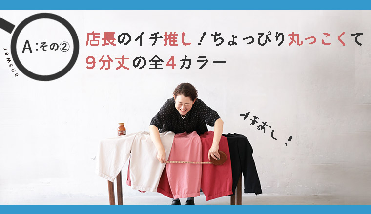 店長のイチオシ！ちょっぴり丸っこくて可愛い9分丈パンツ。