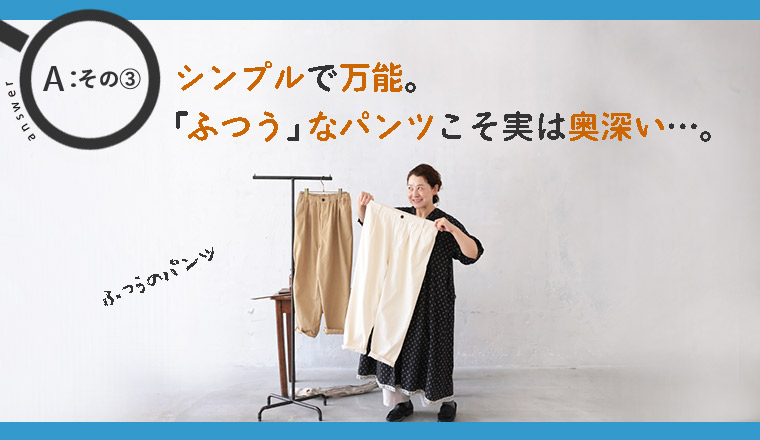シンプルで万能。人気の「ふつうのパンツ」とは？